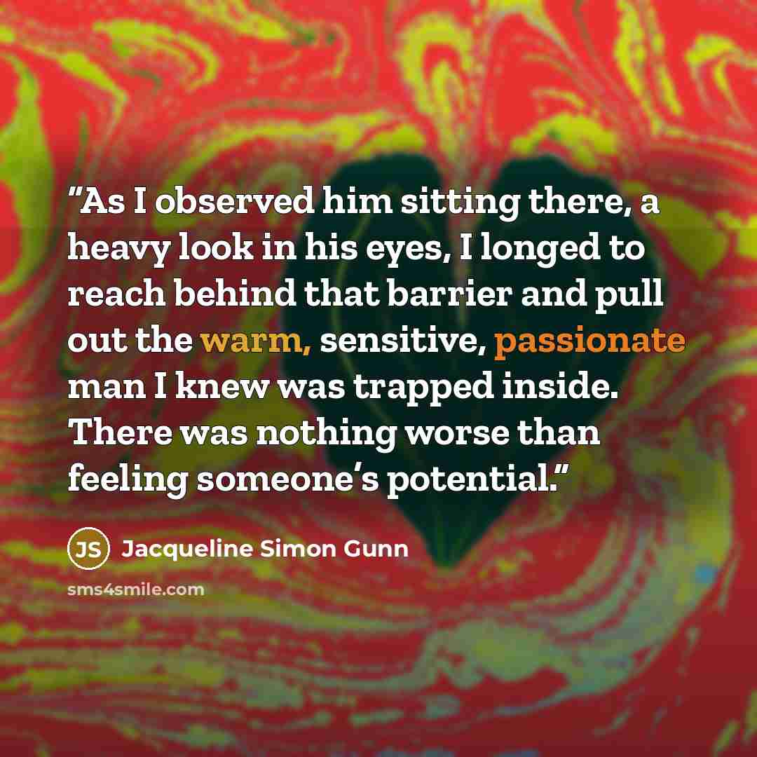 “As I observed him sitting there, a heavy look in his eyes, I longed to reach behind that barrier and pull out the warm, sensitive, passionate man I knew was trapped inside. There was nothing worse than feeling someone’s potential.” quote by Jacqueline Simon Gunn