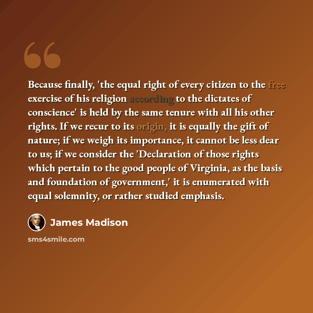“Because finally, 'the equal right of every citizen to the free exercise of his religion according to the dictates of conscience' is held by the same tenure with all his other rights. If we recur to its origin, it is equally the gift of nature; if we weigh its importance, it cannot be less dear to…” quote by James Madison