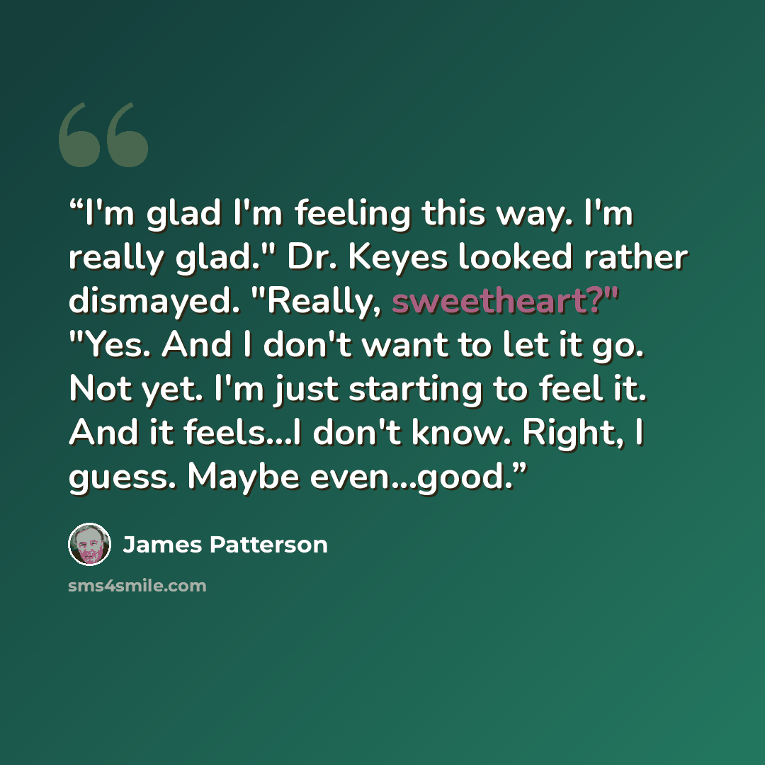 “I'm glad I'm feeling this way. I'm really glad." Dr. Keyes looked rather dismayed. "Really, sweetheart?" "Yes. And I don't want to let it go. Not yet. I'm just starting to feel it. And it feels...I don't know. Right, I guess. Maybe even...good.” quote by James Patterson