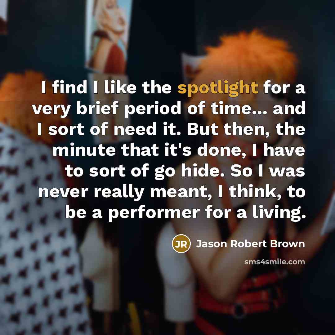 “I find I like the spotlight for a very brief period of time... and I sort of need it. But then, the minute that it's done, I have to sort of go hide. So I was never really meant, I think, to be a performer for a living.” quote by Jason Robert Brown