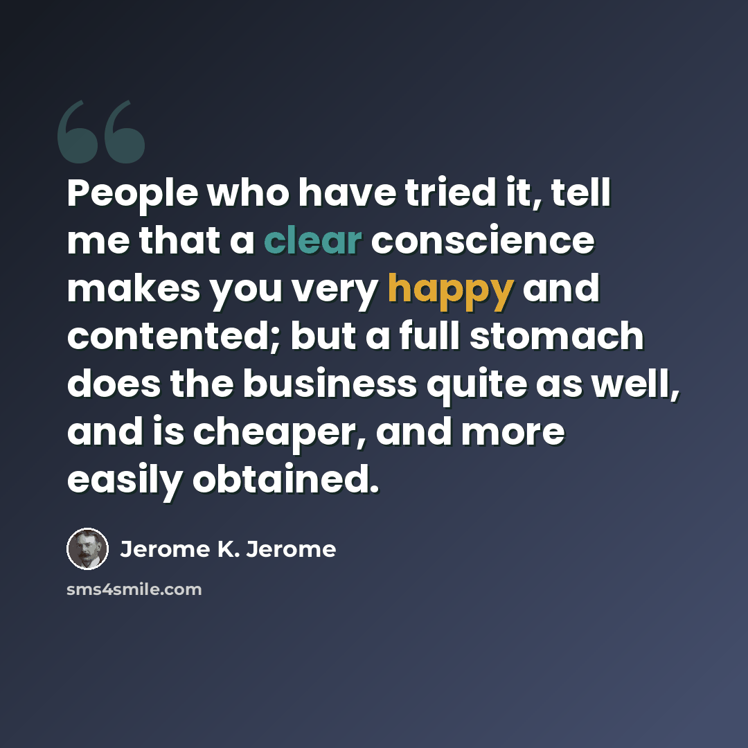 “People who have tried it, tell me that a clear conscience makes you very happy and contented; but a full stomach does the business quite as well, and is cheaper, and more easily obtained.” quote by Jerome K. Jerome