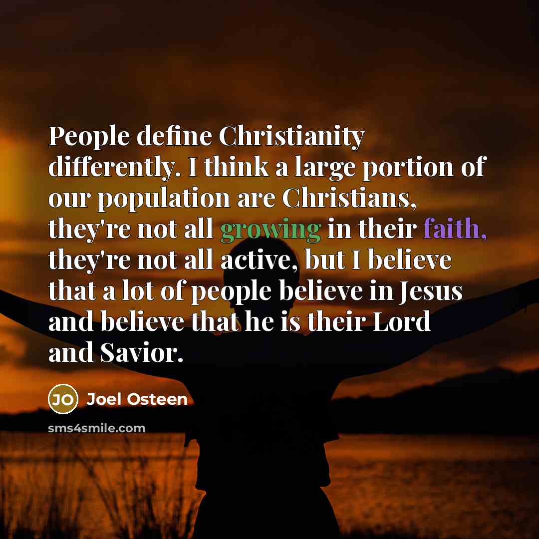 “People define Christianity differently. I think a large portion of our population are Christians, they're not all growing in their faith, they're not all active, but I believe that a lot of people believe in Jesus and believe that he is their Lord and Savior.” quote by Joel Osteen