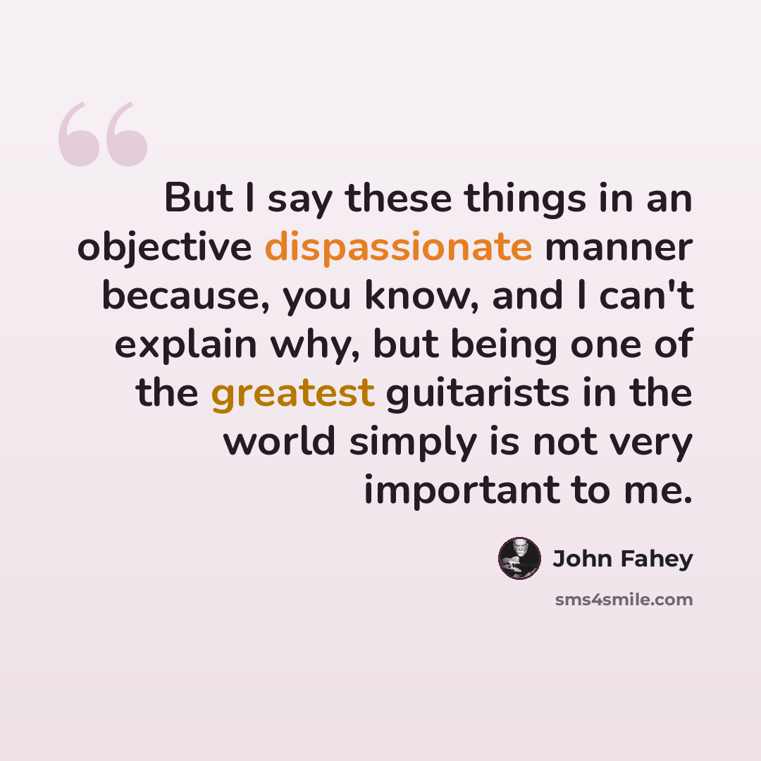 “But I say these things in an objective dispassionate manner because, you know, and I can't explain why, but being one of the greatest guitarists in the world simply is not very important to me.” quote by John Fahey