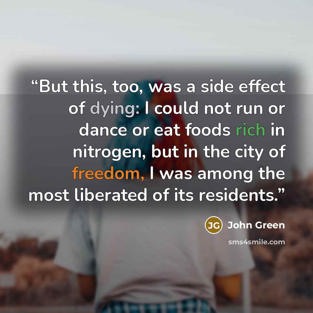 “But this, too, was a side effect of dying: I could not run or dance or eat foods rich in nitrogen, but in the city of freedom, I was among the most liberated of its residents.” quote by John Green