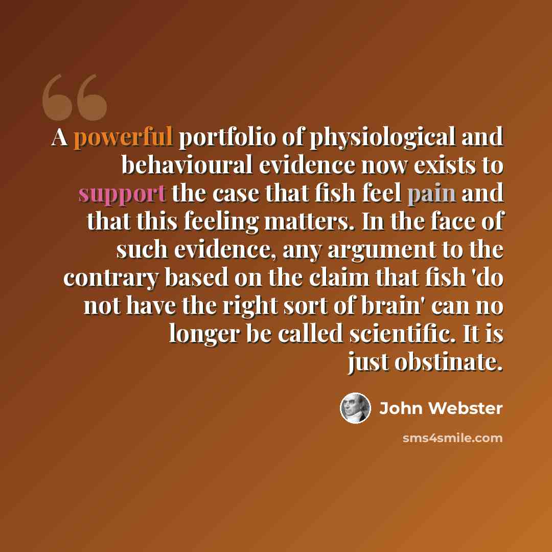 “A powerful portfolio of physiological and behavioural evidence now exists to support the case that fish feel pain and that this feeling matters. In the face of such evidence, any argument to the contrary based on the claim that fish 'do not have the right sort of brain' can no longer be called…” quote by John Webster
