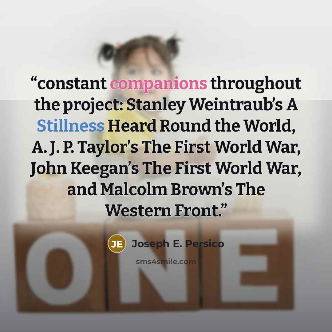“constant companions throughout the project: Stanley Weintraub’s A Stillness Heard Round the World, A. J. P. Taylor’s The First World War, John Keegan’s The First World War, and Malcolm Brown’s The Western Front.” quote by Joseph E. Persico