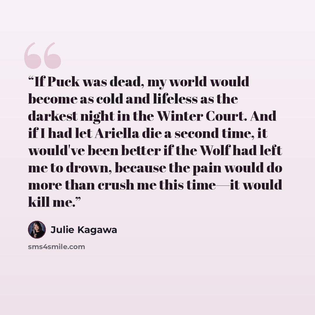 “If Puck was dead, my world would become as cold and lifeless as the darkest night in the Winter Court. And if I had let Ariella die a second time, it would've been better if the Wolf had left me to drown, because the pain would do more than crush me this time—it would kill me.” quote by Julie Kagawa