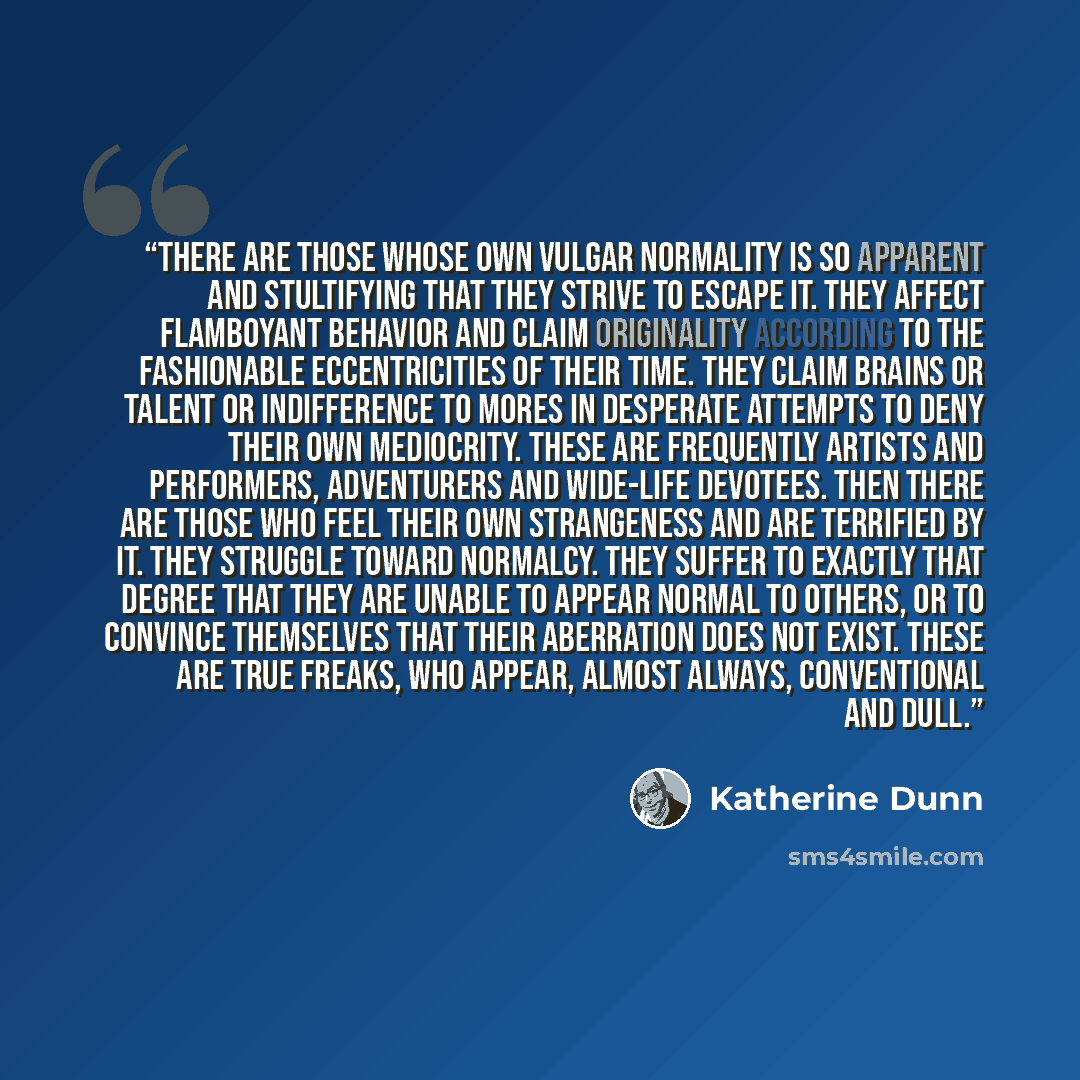 “There are those whose own vulgar normality is so apparent and stultifying that they strive to escape it. They affect flamboyant behavior and claim originality according to the fashionable eccentricities of their time. They claim brains or talent or indifference to mores in desperate attempts to…” quote by Katherine Dunn