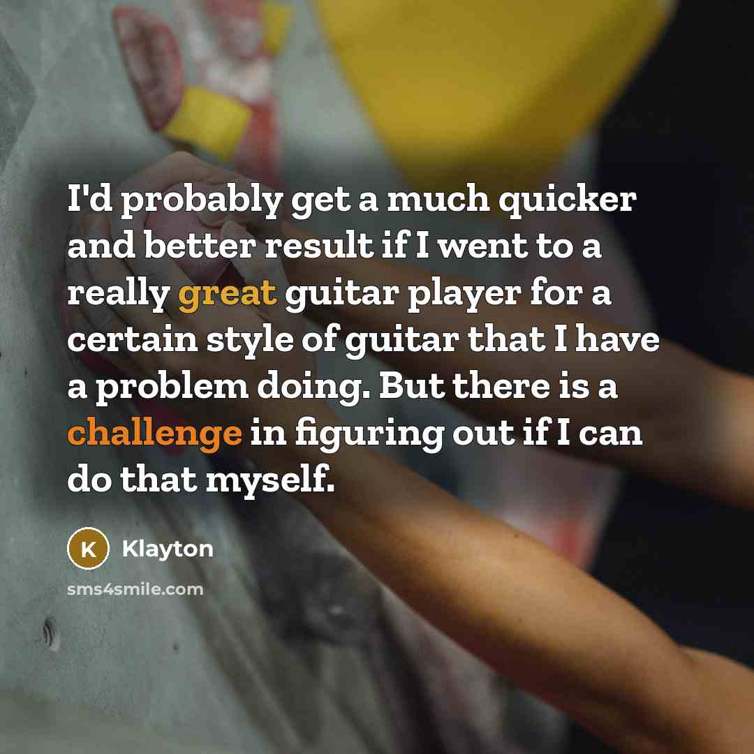 “I'd probably get a much quicker and better result if I went to a really great guitar player for a certain style of guitar that I have a problem doing. But there is a challenge in figuring out if I can do that myself.” quote by Klayton