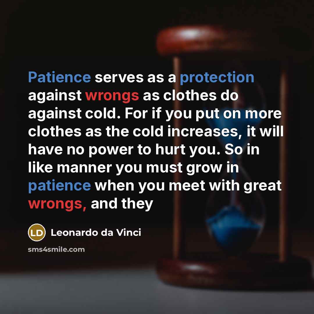 “Patience serves as a protection against wrongs as clothes do against cold. For if you put on more clothes as the cold increases, it will have no power to hurt you. So in like manner you must grow in patience when you meet with great wrongs, and they” quote by Leonardo Da Vinci