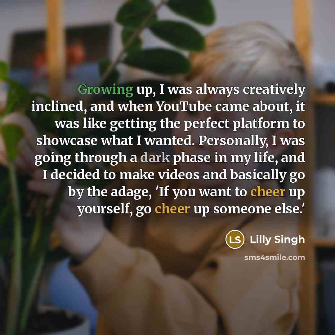 “Growing up, I was always creatively inclined, and when YouTube came about, it was like getting the perfect platform to showcase what I wanted. Personally, I was going through a dark phase in my life, and I decided to make videos and basically go by the adage, 'If you want to cheer up yourself, go…” quote by Lilly Singh