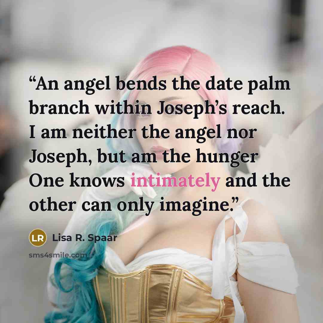 “An angel bends the date palm branch within Joseph’s reach. I am neither the angel nor Joseph, but am the hunger One knows intimately and the other can only imagine.” quote by Lisa R. Spaar