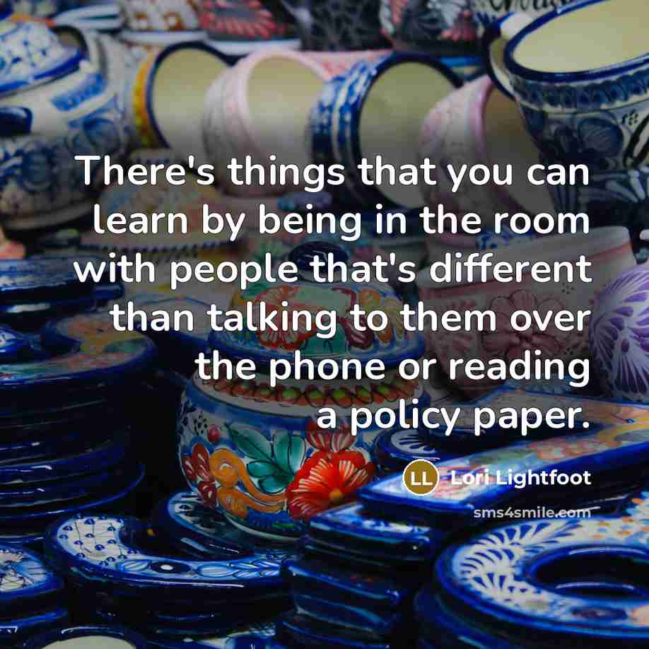 “There's things that you can learn by being in the room with people that's different than talking to them over the phone or reading a policy paper.” quote by Lori Lightfoot