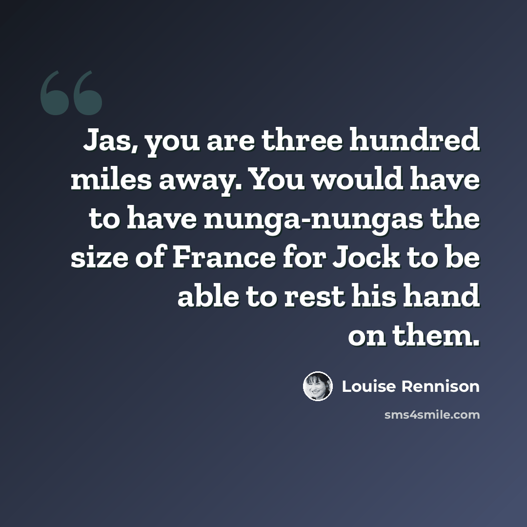 “Jas, you are three hundred miles away. You would have to have nunga-nungas the size of France for Jock to be able to rest his hand on them.” quote by Louise Rennison