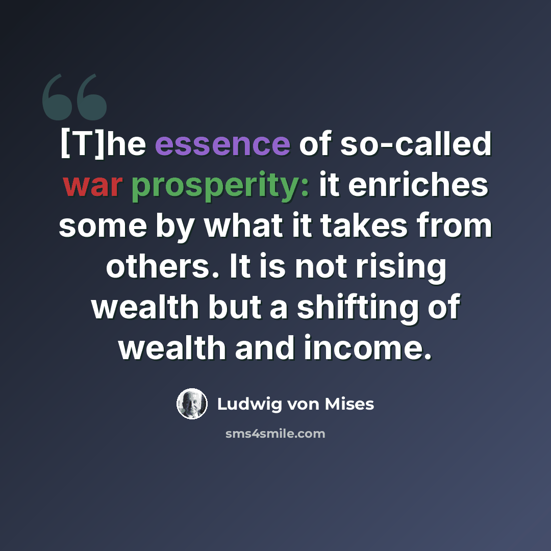 “[T]he essence of so-called war prosperity: it enriches some by what it takes from others. It is not rising wealth but a shifting of wealth and income.” quote by Ludwig von Mises
