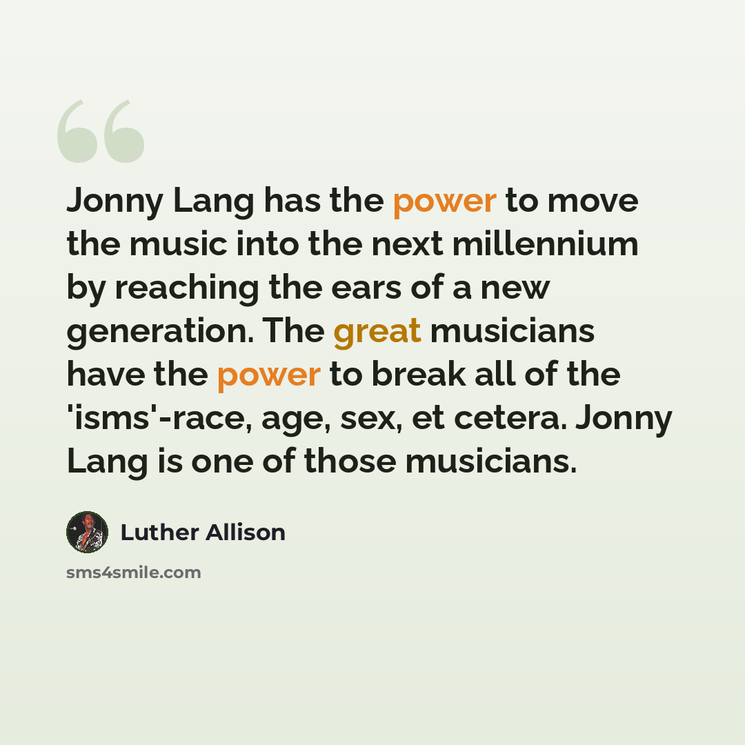 “Jonny Lang has the power to move the music into the next millennium by reaching the ears of a new generation. The great musicians have the power to break all of the 'isms'-race, age, sex, et cetera. Jonny Lang is one of those musicians.” quote by Luther Allison