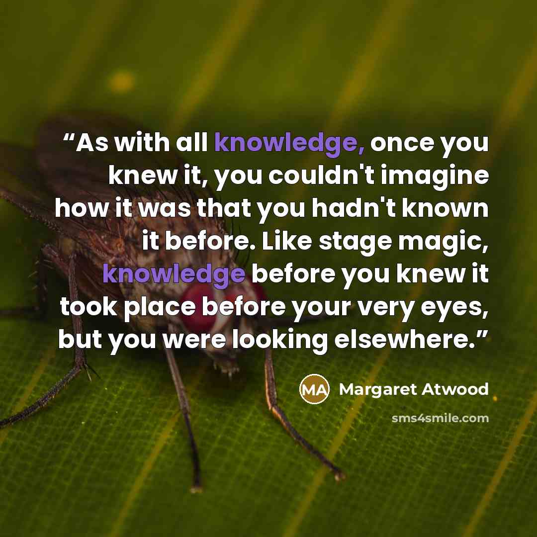 “As with all knowledge, once you knew it, you couldn't imagine how it was that you hadn't known it before. Like stage magic, knowledge before you knew it took place before your very eyes, but you were looking elsewhere.” quote by Margaret Atwood