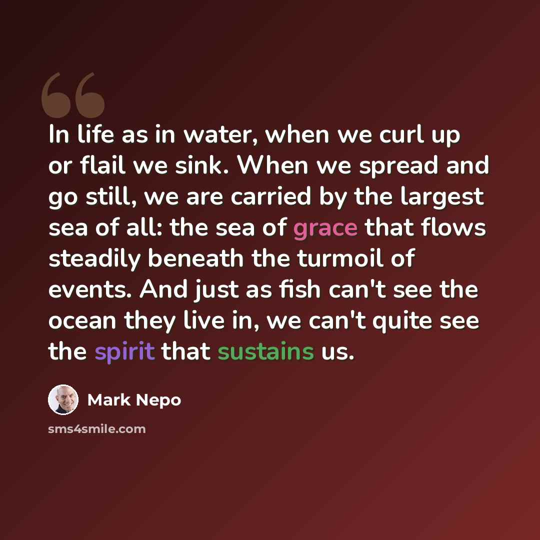 “In life as in water, when we curl up or flail we sink. When we spread and go still, we are carried by the largest sea of all: the sea of grace that flows steadily beneath the turmoil of events. And just as fish can't see the ocean they live in, we can't quite see the spirit that sustains us.” quote by Mark Nepo