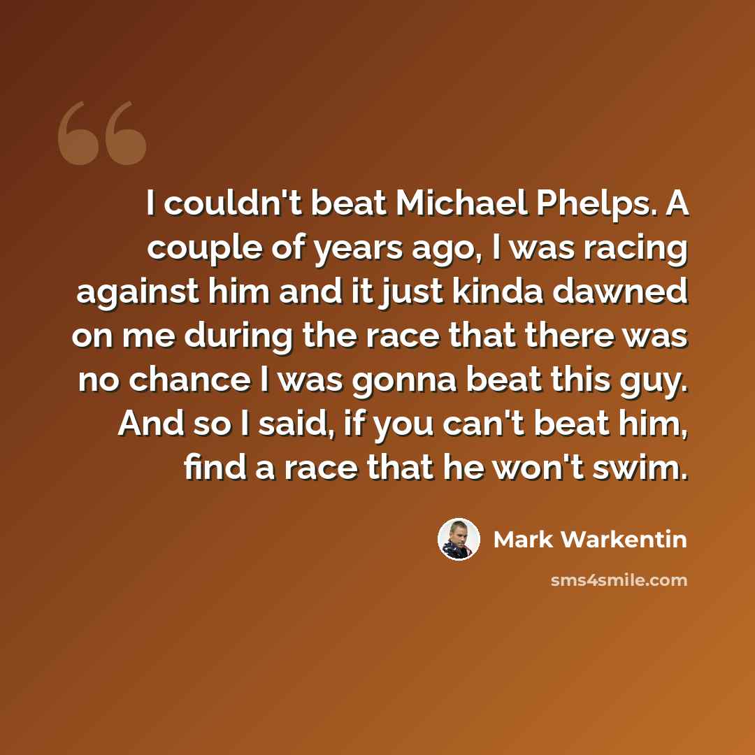 “I couldn't beat Michael Phelps. A couple of years ago, I was racing against him and it just kinda dawned on me during the race that there was no chance I was gonna beat this guy. And so I said, if you can't beat him, find a race that he won't swim.” quote by Mark Warkentin