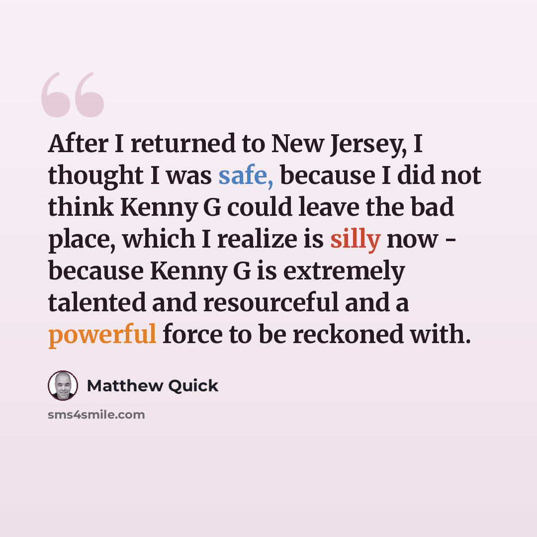 “After I returned to New Jersey, I thought I was safe, because I did not think Kenny G could leave the bad place, which I realize is silly now - because Kenny G is extremely talented and resourceful and a powerful force to be reckoned with.” quote by Matthew Quick