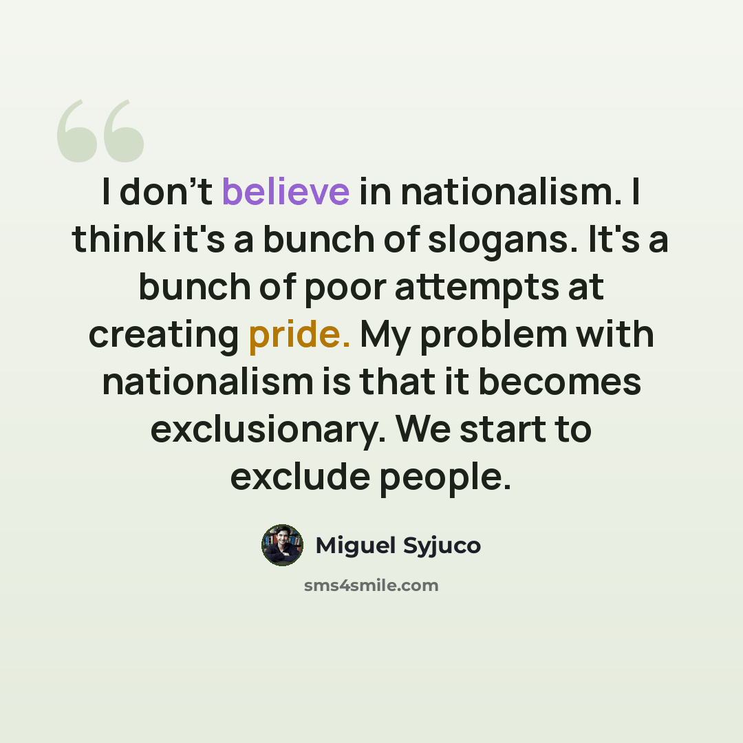“I don't believe in nationalism. I think it's a bunch of slogans. It's a bunch of poor attempts at creating pride. My problem with nationalism is that it becomes exclusionary. We start to exclude people.” quote by Miguel Syjuco