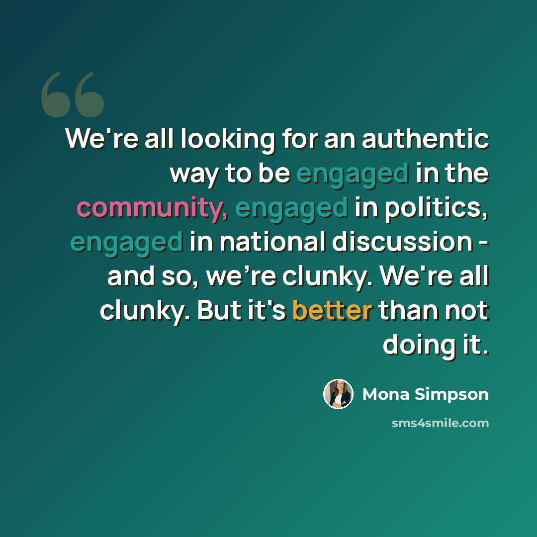 “We're all looking for an authentic way to be engaged in the community, engaged in politics, engaged in national discussion - and so, we're clunky. We're all clunky. But it's better than not doing it.” quote by Mona Simpson