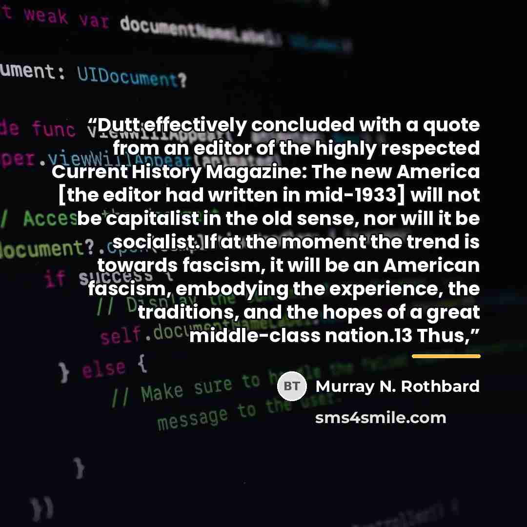 “Dutt effectively concluded with a quote from an editor of the highly respected Current History Magazine: The new America [the editor had written in mid-1933] will not be capitalist in the old sense, nor will it be socialist. If at the moment the trend is towards fascism, it will be an American…” quote by Murray N. Rothbard