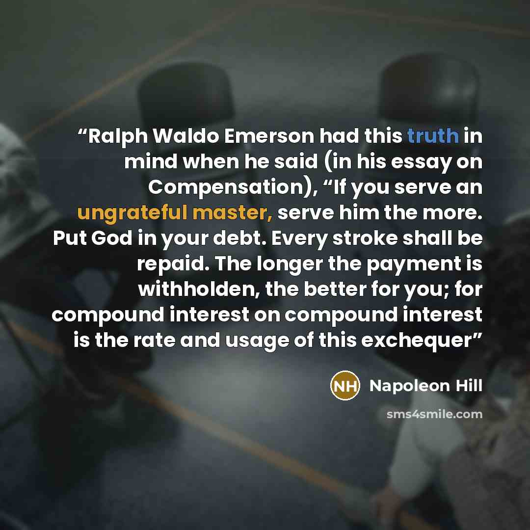 “Ralph Waldo Emerson had this truth in mind when he said (in his essay on Compensation), “If you serve an ungrateful master, serve him the more. Put God in your debt. Every stroke shall be repaid. The longer the payment is withholden, the better for you; for compound interest on compound interest…” quote by Napoleon Hill