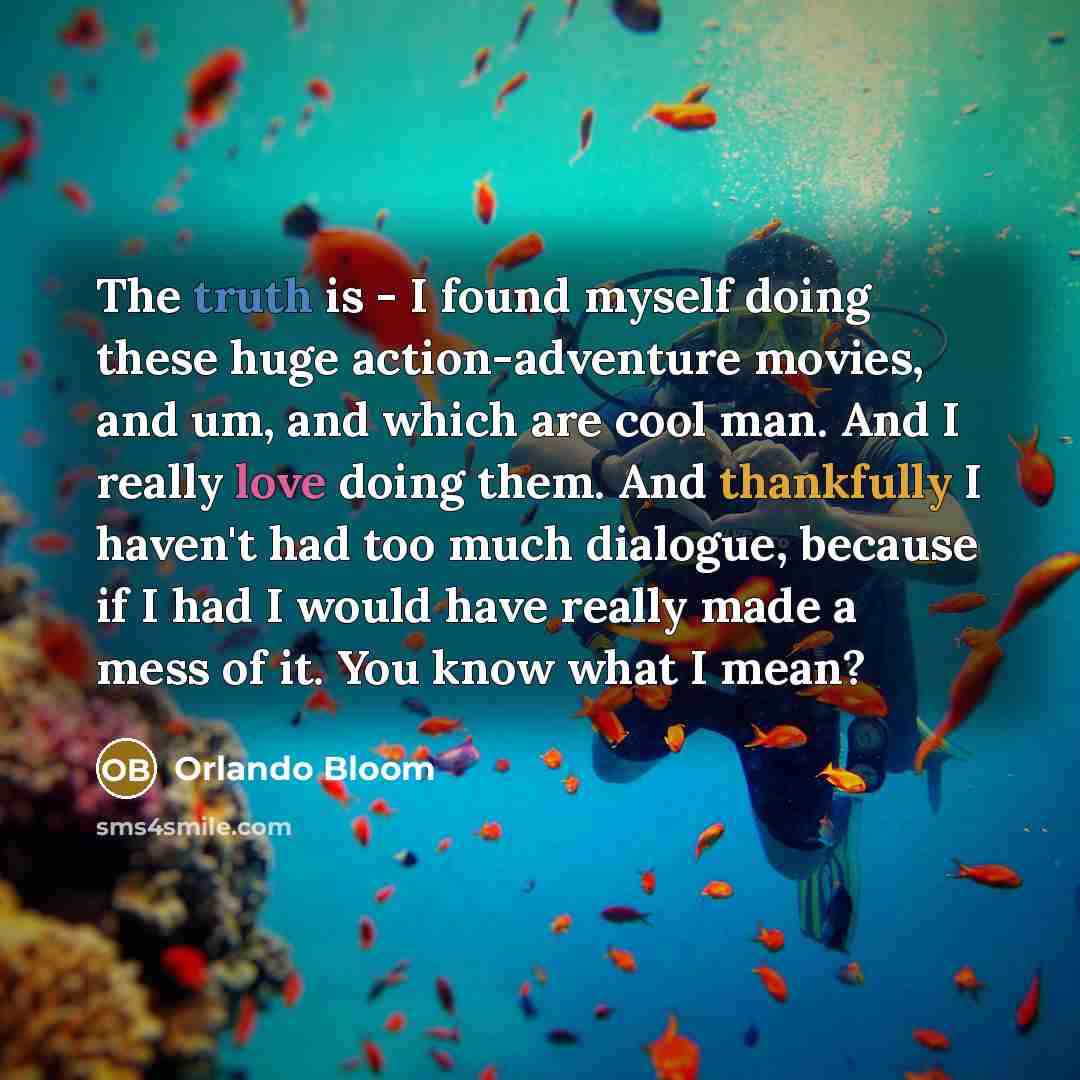 “The truth is - I found myself doing these huge action-adventure movies, and um, and which are cool man. And I really love doing them. And thankfully I haven't had too much dialogue, because if I had I would have really made a mess of it. You know what I mean?” quote by Orlando Bloom