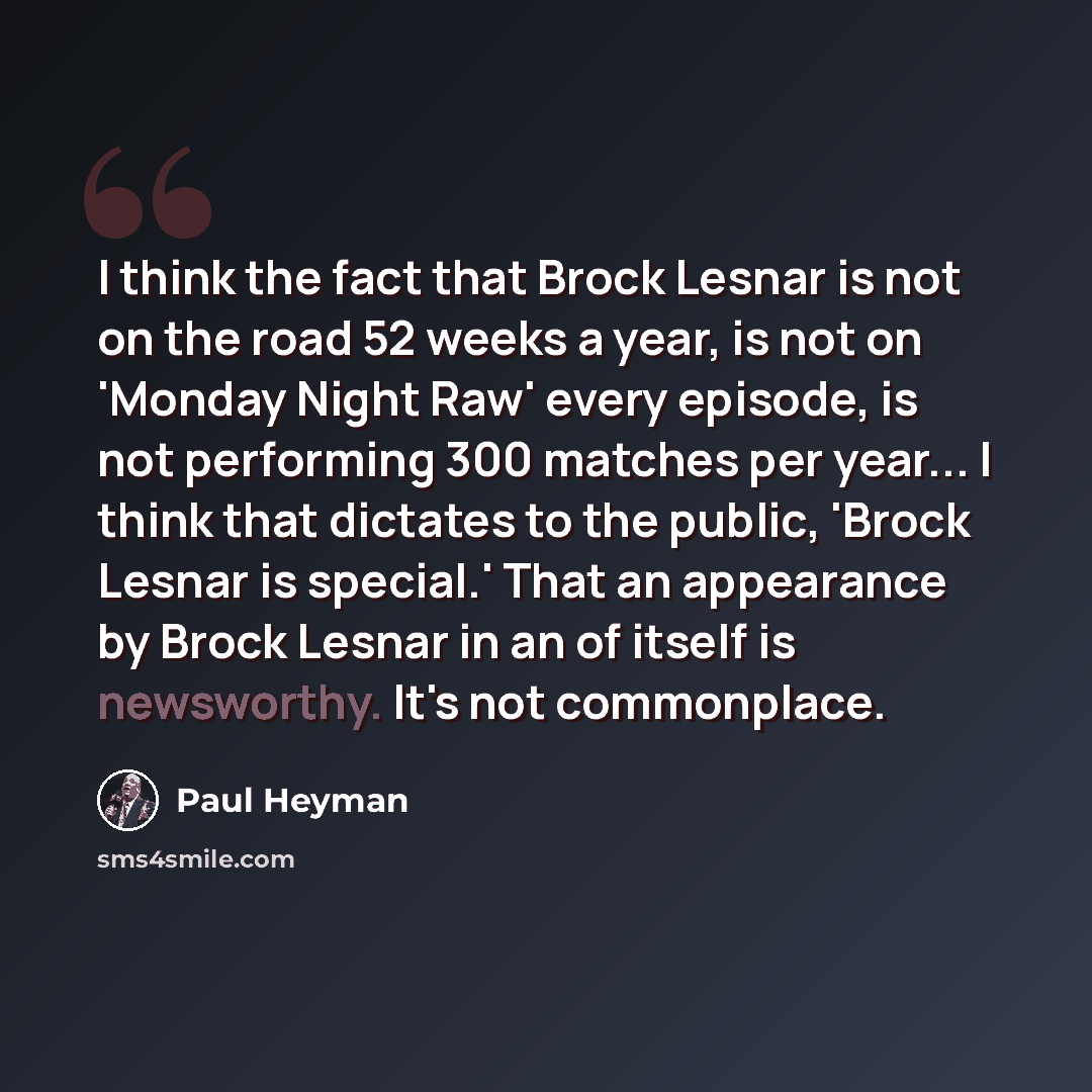 “I think the fact that Brock Lesnar is not on the road 52 weeks a year, is not on 'Monday Night Raw' every episode, is not performing 300 matches per year... I think that dictates to the public, 'Brock Lesnar is special.' That an appearance by Brock Lesnar in an of itself is newsworthy. It's not…” quote by Paul Heyman