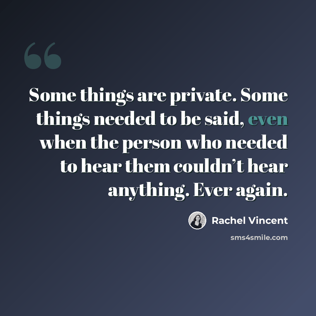 “Some things are private. Some things needed to be said, even when the person who needed to hear them couldn’t hear anything. Ever again.” quote by Rachel Vincent
