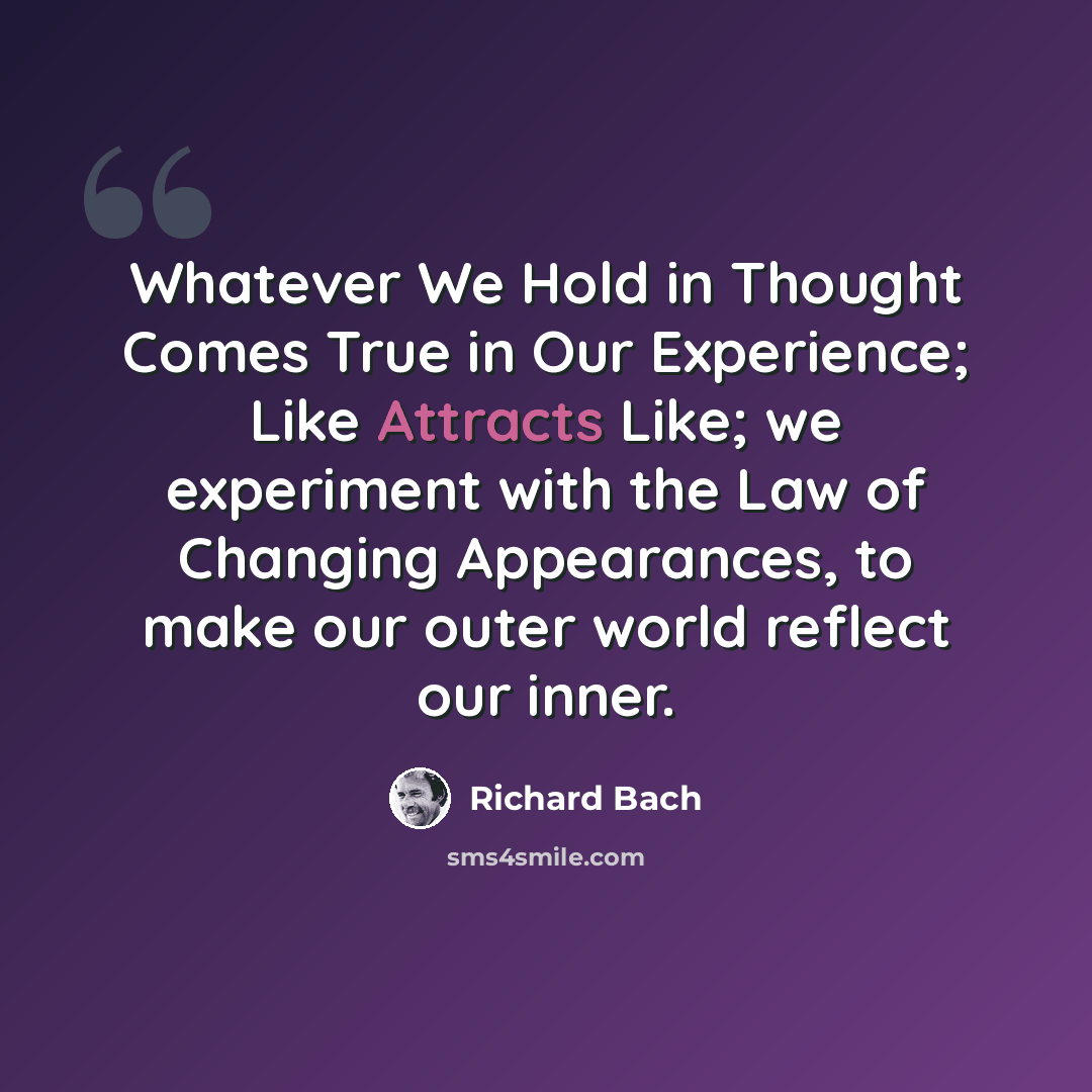 “Whatever We Hold in Thought Comes True in Our Experience; Like Attracts Like; we experiment with the Law of Changing Appearances, to make our outer world reflect our inner.” quote by Richard Bach