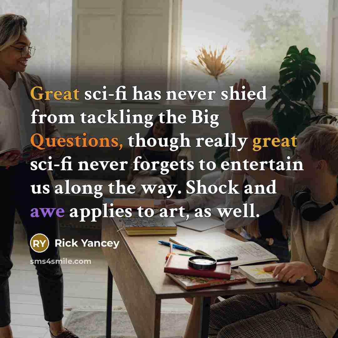 “Great sci-fi has never shied from tackling the Big Questions, though really great sci-fi never forgets to entertain us along the way. Shock and awe applies to art, as well.” quote by Rick Yancey
