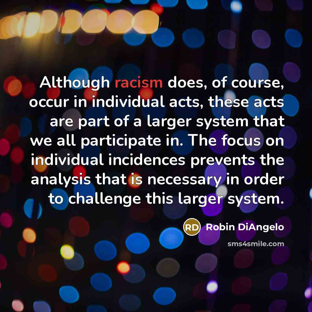 “Although racism does, of course, occur in individual acts, these acts are part of a larger system that we all participate in. The focus on individual incidences prevents the analysis that is necessary in order to challenge this larger system.” quote by Robin DiAngelo