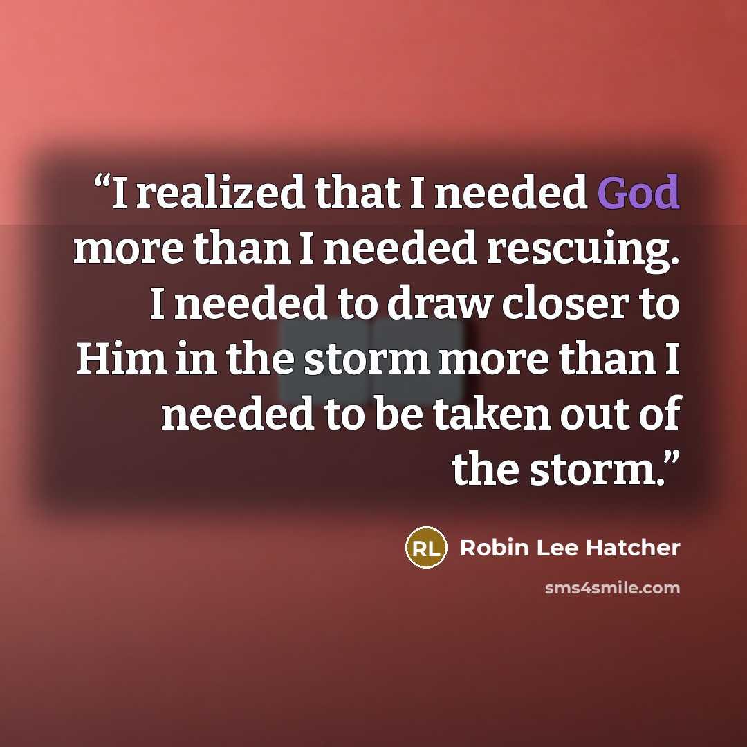 “I realized that I needed God more than I needed rescuing. I needed to draw closer to Him in the storm more than I needed to be taken out of the storm.” quote by Robin Lee Hatcher