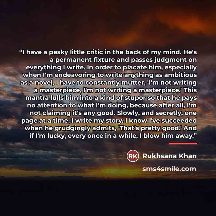 “I have a pesky little critic in the back of my mind. He's a permanent fixture and passes judgment on everything I write. In order to placate him, especially when I'm endeavoring to write anything as ambitious as a novel, I have to constantly mutter, 'I'm not writing a masterpiece, I'm not writing…” quote by Rukhsana Khan