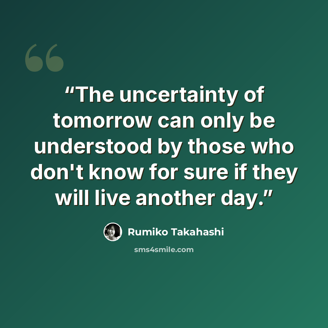 “The uncertainty of tomorrow can only be understood by those who don't know for sure if they will live another day.” quote by Rumiko Takahashi