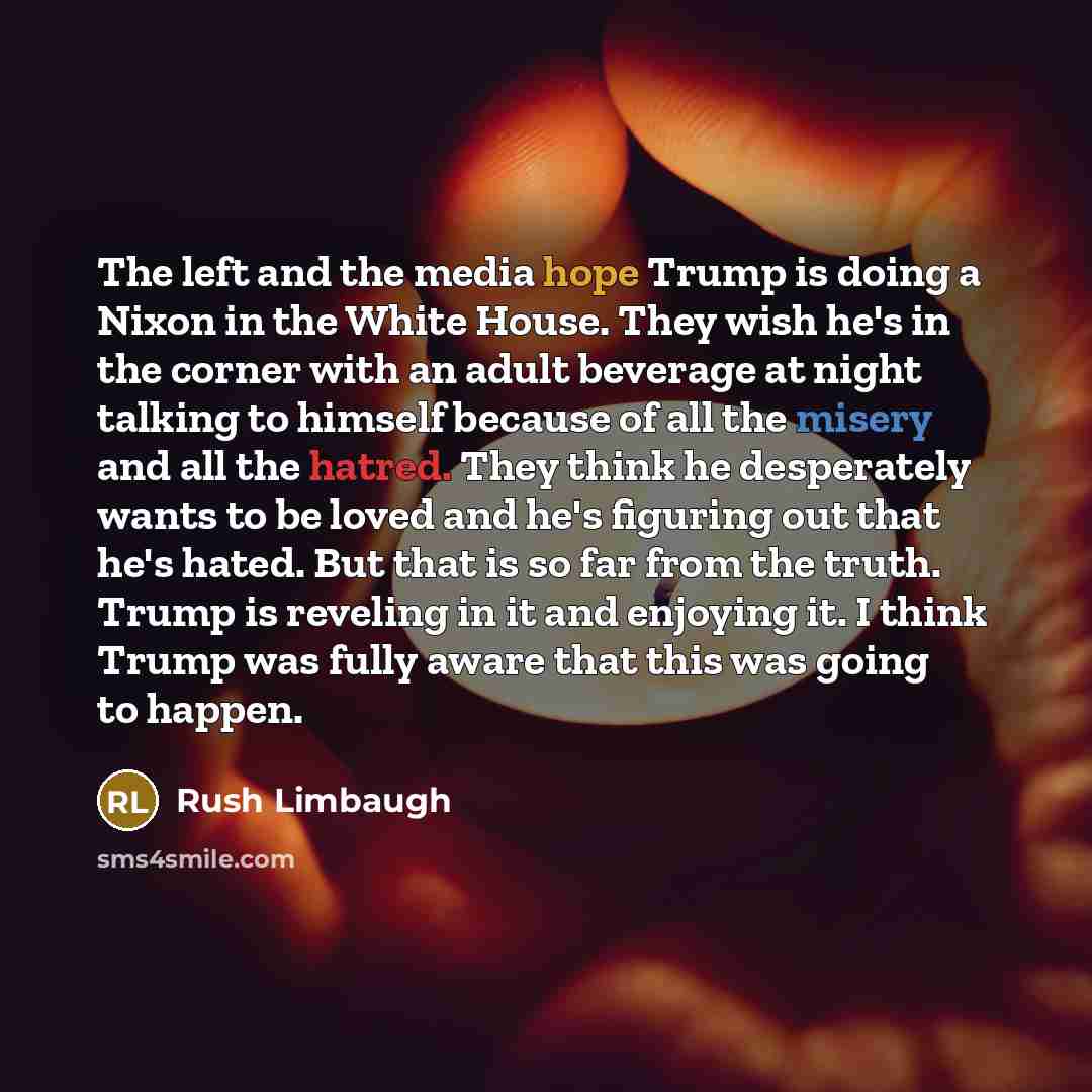 “The left and the media hope Trump is doing a Nixon in the White House. They wish he's in the corner with an adult beverage at night talking to himself because of all the misery and all the hatred. They think he desperately wants to be loved and he's figuring out that he's hated. But that is so far…” quote by Rush Limbaugh