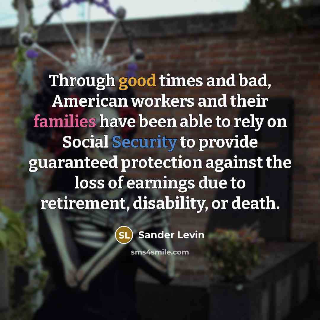 “Through good times and bad, American workers and their families have been able to rely on Social Security to provide guaranteed protection against the loss of earnings due to retirement, disability, or death.” quote by Sander Levin