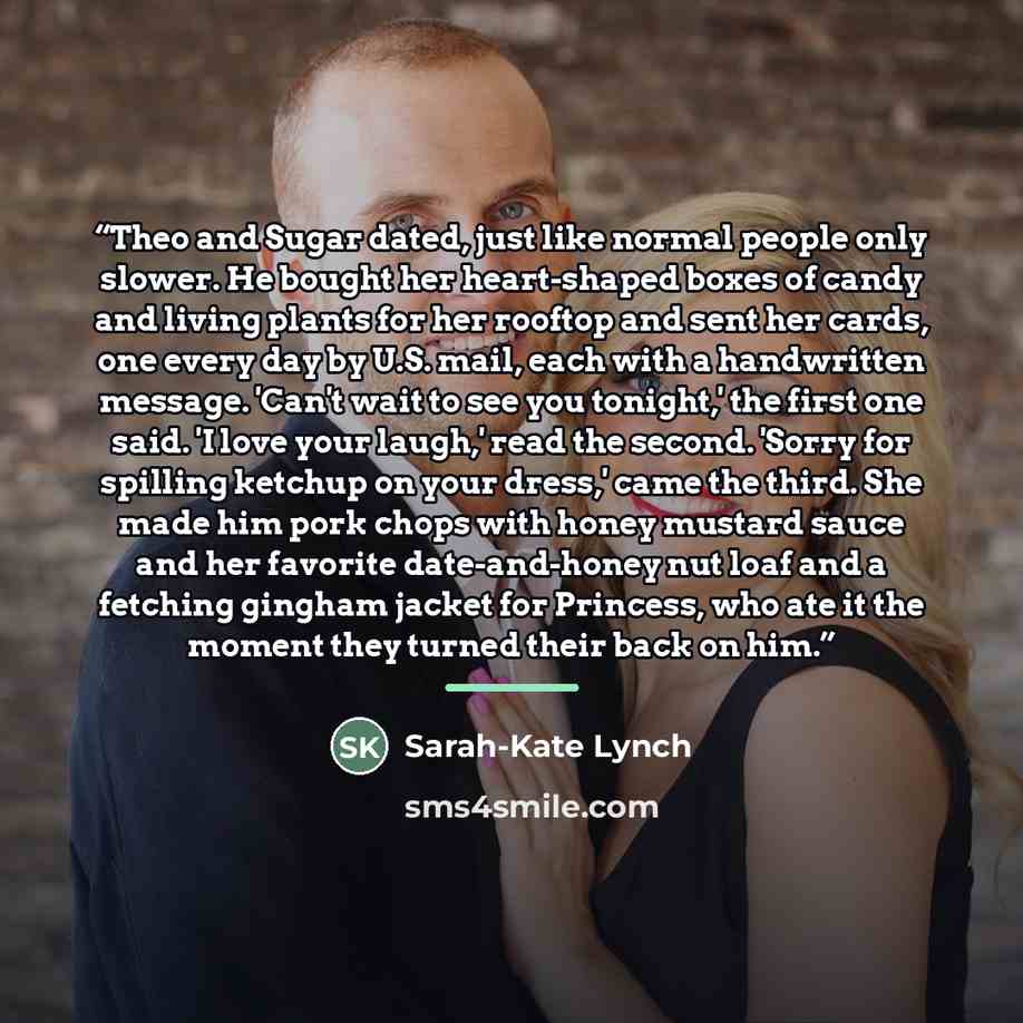 “Theo and Sugar dated, just like normal people only slower. He bought her heart-shaped boxes of candy and living plants for her rooftop and sent her cards, one every day by U.S. mail, each with a handwritten message. 'Can't wait to see you tonight,' the first one said. 'I love your laugh,' read the…” quote by Sarah-Kate Lynch