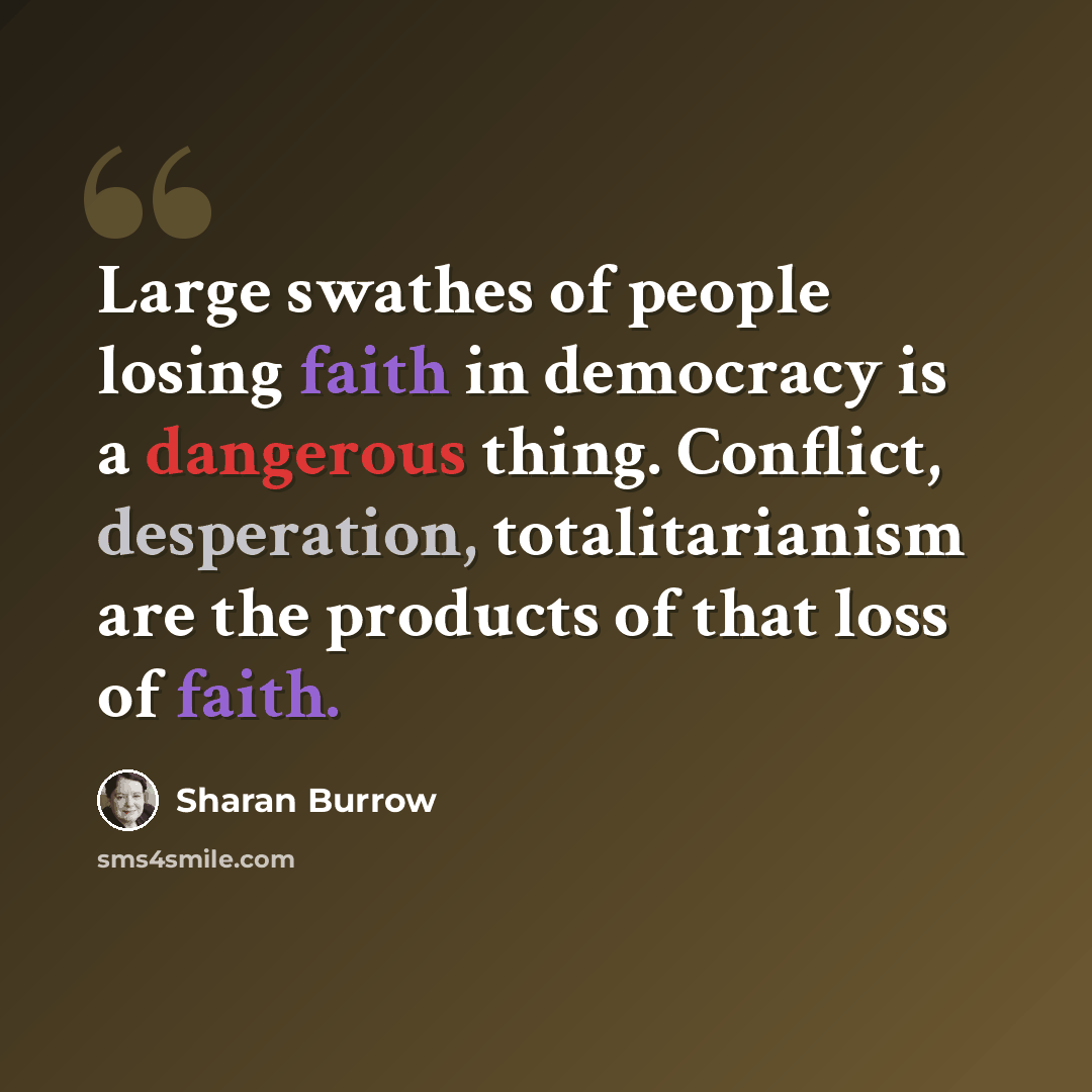 “Large swathes of people losing faith in democracy is a dangerous thing. Conflict, desperation, totalitarianism are the products of that loss of faith.” quote by Sharan Burrow