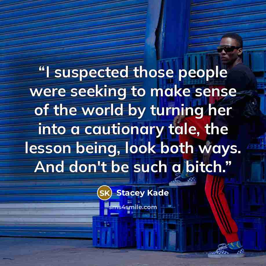 “I suspected those people were seeking to make sense of the world by turning her into a cautionary tale, the lesson being, look both ways. And don't be such a bitch.” quote by Stacey Kade