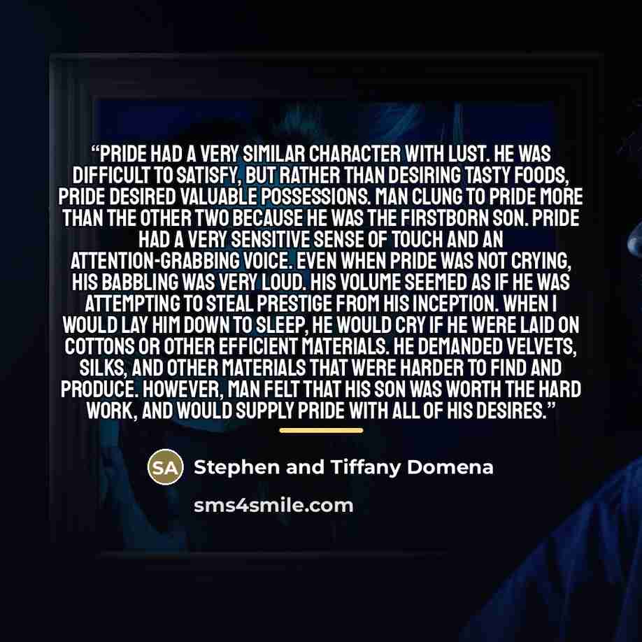 “Pride had a very similar character with Lust. He was difficult to satisfy, but rather than desiring tasty foods, Pride desired valuable possessions. Man clung to Pride more than the other two because he was the firstborn son. Pride had a very sensitive sense of touch and an attention-grabbing…” quote by Stephen and Tiffany Domena