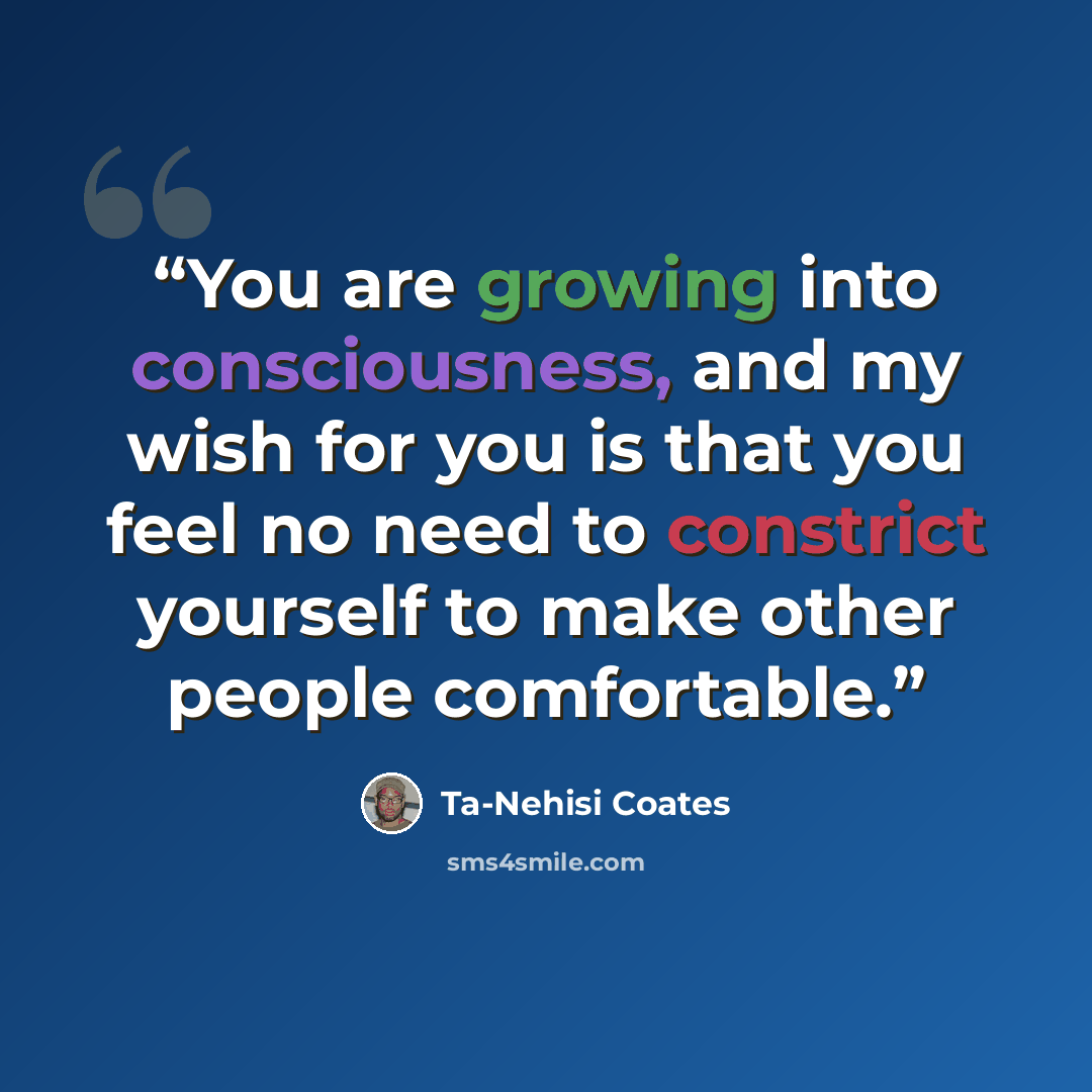 “You are growing into consciousness, and my wish for you is that you feel no need to constrict yourself to make other people comfortable.” quote by Ta-Nehisi Coates