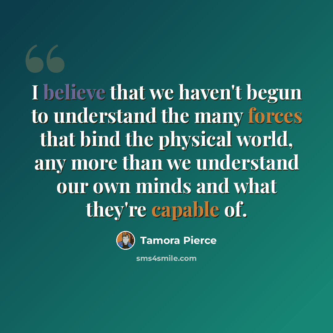 “I believe that we haven't begun to understand the many forces that bind the physical world, any more than we understand our own minds and what they're capable of.” quote by Tamora Pierce
