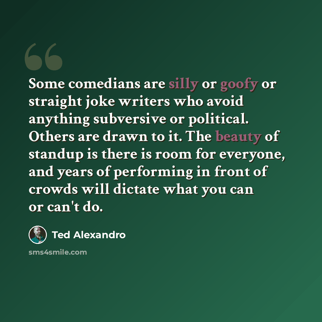 “Some comedians are silly or goofy or straight joke writers who avoid anything subversive or political. Others are drawn to it. The beauty of standup is there is room for everyone, and years of performing in front of crowds will dictate what you can or can't do.” quote by Ted Alexandro