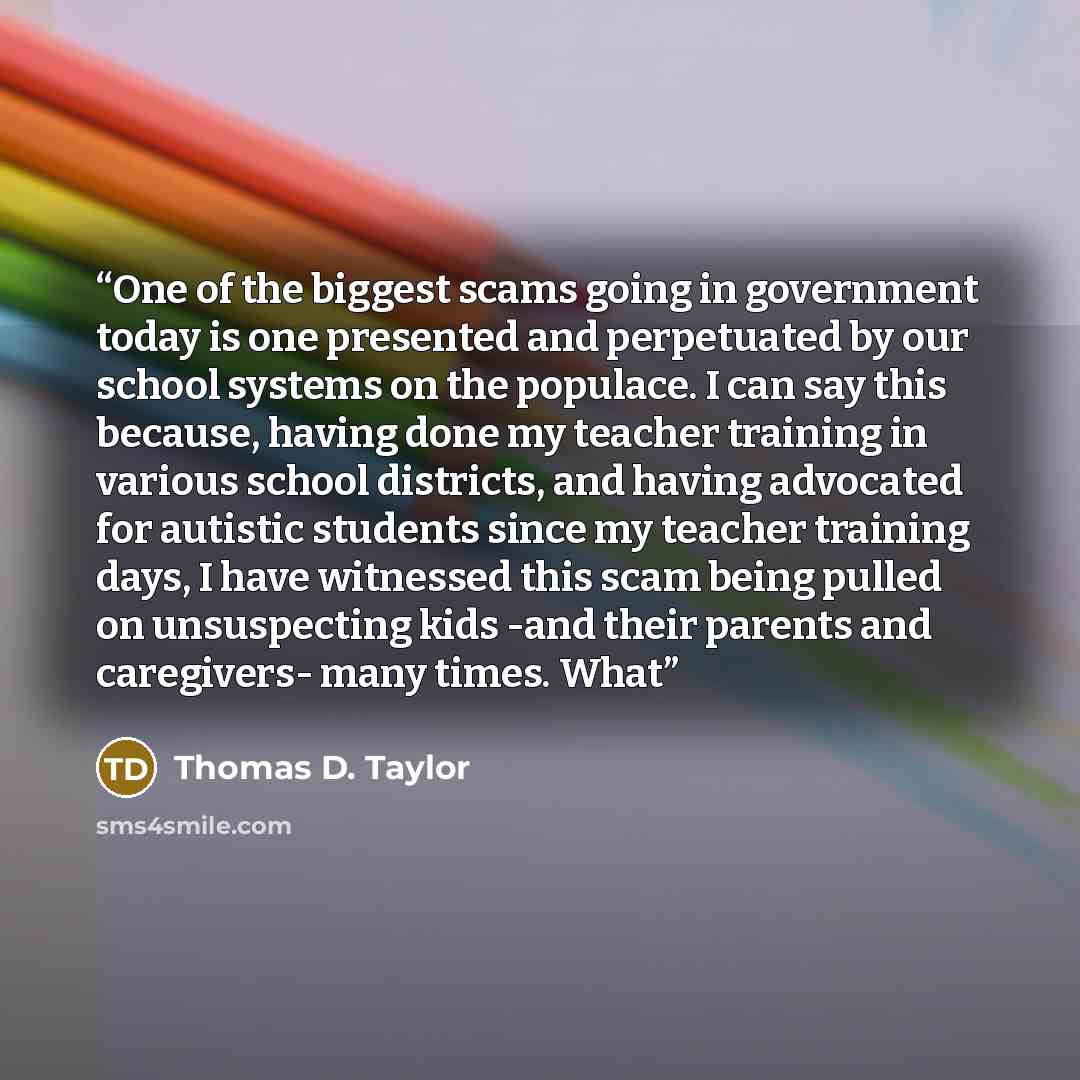 “One of the biggest scams going in government today is one presented and perpetuated by our school systems on the populace. I can say this because, having done my teacher training in various school districts, and having advocated for autistic students since my teacher training days, I have…” quote by Thomas D. Taylor