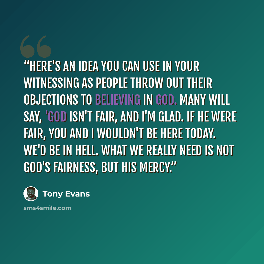 “Here's an idea you can use in your witnessing as people throw out their objections to believing in God. Many will say, 'God isn't fair, and I'm glad. If He were fair, you and I wouldn't be here today. We'd be in hell. What we really need is not God's fairness, but His mercy.” quote by Tony Evans