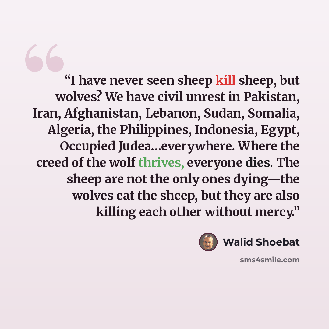 “I have never seen sheep kill sheep, but wolves? We have civil unrest in Pakistan, Iran, Afghanistan, Lebanon, Sudan, Somalia, Algeria, the Philippines, Indonesia, Egypt, Occupied Judea…everywhere. Where the creed of the wolf thrives, everyone dies. The sheep are not the only ones dying—the wolves…” quote by Walid Shoebat