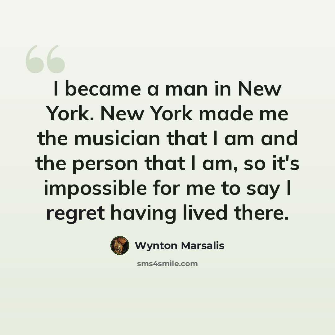 “I became a man in New York. New York made me the musician that I am and the person that I am, so it's impossible for me to say I regret having lived there.” quote by Wynton Marsalis